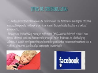 -E-mails y mensajes instantáneos : Se convierten en una herramienta de rápida difusión
y recepción (para la víctima), a través de la cual desvalorizarla, insultarla o incluso
amenazarla.
-Mensajes de texto (SMS) y Mensajes Multimedia (MMS): Junto a Internet, el móvil está
siendo utilizado como una herramienta principal en las dinámicas de ciberbullying.
Además, el uso del móvil permite que el acosador pueda estar en constante contacto con la
víctima, y hacer de sus días algo largamente insoportable.
 