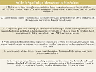 Medidas de Seguridad que debemos tomar en Redes Sociales…
     -1.- No ingrese sus datos personales en computadoras de uso compartido, tales como dirección, teléfono
particular, lugar de trabajo, etcétera. Ya que éstos pueden ser vistos por otras personas ajenas y robar información
                                                     confidencial.


2.- Siempre busque el icono de candado en las esquinas inferiores, esto permitirá tener un filtro o una barrera a la
                            información que guarde en sus dispositivos electrónicos.



  3.- Es importante que si vas a realizar pagos o transferencias bancarias por Internet, se verifique la seriedad y
seguridad del sitio en que lo hará, pida alguna garantía o certificación, investigue el origen del portal con días de
                   anticipación antes de ingresar cualquier clave o NIP de acceso a sus cuentas.



4.- Vacíe continuamente sus memorias y chips de los celulares, esto se refiere a los mensajes, fotos, audios, entre
otros archivos de carácter personal, ya que en caso de ser robado o extraviado no puedan usar dicha información
                                                   en su contra

   5.- Los aparatos electrónicos siempre cuentan con configuraciones de seguridad, infórmese de cómo puede
                                            usarlas a su conveniencia.



       6.- De preferencia, nunca dé a conocer datos personales en perfiles abiertos de redes sociales en Internet,
       tales como Facebook o Twitter, así como tampoco proporcione datos de dónde se encuentra o a dónde se
                  dirija, ya que esto es facilitar el acceso a los delincuentes hasta donde se encuentra.
 