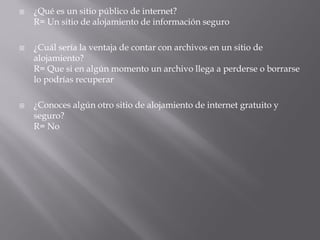    ¿Qué es un sitio público de internet?
    R= Un sitio de alojamiento de información seguro

   ¿Cuál sería la ventaja de contar con archivos en un sitio de
    alojamiento?
    R= Que si en algún momento un archivo llega a perderse o borrarse
    lo podrías recuperar

   ¿Conoces algún otro sitio de alojamiento de internet gratuito y
    seguro?
    R= No
 