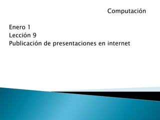 Computación

Enero 1
Lección 9
Publicación de presentaciones en internet
 