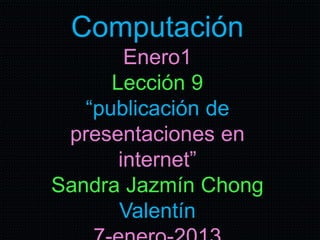 Computación
Enero1
Lección 9
“publicación de
presentaciones en
internet”
Sandra Jazmín Chong
Valentín
 