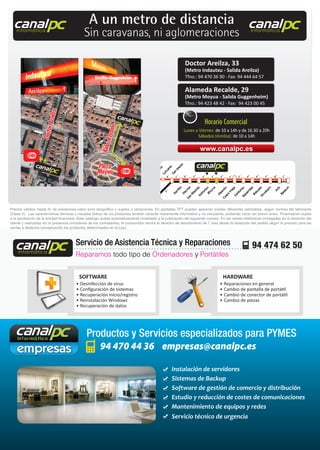 94 470 44 36 empresas@canalpc.es
Productos y Servicios especializados para PYMES
• Desinfección de virus
• Conﬁguración de sistemas
• Recuperación inicio/registro
• Reinstalación Windows
• Recuperación de datos
• Reparaciones en general
• Cambio de pantalla de portátil
• Cambio de conector de portátil
• Cambio de piezas
SOFTWARE HARDWARE
Reparamos todo tipo de Ordenadores y Portátiles
Servicio de Asistencia Técnica y Reparaciones 94 474 62 50canalpcinformática
canalpcinformática
canalpcinformática
Instalación de servidores
Sistemas de Backup
Software de gestión de comercio y distribución
Estudio y reducción de costes de comunicaciones
Mantenimiento de equipos y redes
Servicio técnico de urgencia
Precios válidos, hasta ﬁn de existencias salvo error tipográﬁco y sujetos a variaciones. En pantallas TFT pueden aparecer píxeles diferentes admisibles, según normas del fabricante
(Clase II). Las características técnicas y visuales (fotos) de los productos tendrán carácter meramente informativo y no vinculante, pudiendo variar sin previo aviso. Financiación sujeta
a la aprobación de la entidad ﬁnanciera. Este catalogo queda automaticamente invalidado a la publicación del siguiente número. En las ventas telefónicas entregadas en el domicilio del
cliente y realizadas sin la presencia simultánea de los contratantes, el consumidor tendrá el derecho de desistimiento de 7 días desde la recepción del pedido según lo previsto para las
ventas a distancia (exceptuando los productos determinados en la Ley).ventas a distancia (exceptuando los productos determinados en la Ley).ventas a distancia (exceptuando los productos determinados en la Ley).
canalpcinformática
canalpcinformática
canalpcinformática
A un metro de distancia
Sin caravanas, ni aglomeraciones
Doctor Areilza, 33
(Metro Indautxu - Salida Areilza)
Tfno.: 94 470 36 90 · Fax: 94 444 64 57
Alameda Recalde, 29
(Metro Moyua - Salida Guggenheim)
Tfno.: 94 423 48 42 · Fax: 94 423 00 45
www.canalpc.es
Horario Comercial
Lunes a Viernes: de 10 a 14h y de 16.30 a 20h
Sábados (Areilza): de 10 a 14h
 