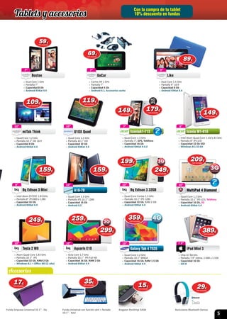 5
Con la compra de tu tablet
10% descuento en fundas
Accesorios
10”
 » Quad Core Cortex 1.3 GHz
 » Pantalla 10.1” IPS 1280
 » Capacidad 32 Gb, RAM 2 GB
 » Android KitKat 4.4
Bq Edison 3 32GB
10”10”
 » Quad Core 1.3 GHz
 » Pantalla IPS 10.1” 1280
 » Capacidad 16 Gb
 » Android 4.2
A10-70
10”
A10-70
7”
 » Cortex A9 1 GHz
 » Pantalla 7”
 » Capacidad 4 Gb
 » Android 4.1, Accesorios coche
GoCar
7”
GoCar
10”
 » Quad Core 1.2 GHz
 » Pantalla 10.1” WXGA
 » Capacidad 16 Gb, RAM 1.5 GB
 » Android KitKat 4.4
Galaxy Tab 4 T535
10”
Galaxy Tab 4 T535
7”
 » Dual Core 1 GHz
 » Pantalla 7”
 » Capacidad 8 Gb
 » Android KitKat 4.4
Boston
7” 9”
 » Dual Core 1.5 GHz
 » Pantalla 9” 16:9
 » Capacidad 8 Gb
 » Android KitKat 4.4
Like
9”
Like
8”
 » Intel Atom Z3735F 1.83 GHz
 » Pantalla 8” IPS 800 x 1280
 » Capacidad 16 Gb,
 » Android KitKat 4.4
Bq Edison 3 Mini
8” 10”
 » Quad Core 1.2 GHz
 » Pantalla 10.1” IPS LCD, Teléfono
 » Capacidad 16 Gb, 3G
 » Android KitKat 4.4
MultiPad 4 Diamond
10”
10”
 » Octa Core 1.7 GHz
 » Pantalla 10.1” IPS Full HD
 » Capacidad 16 Gb, RAM 2 Gb
 » Android KitKat 4.4
Aquaris E10
10”
Aquaris E10
7.9”
 » Chip A7 64 bits
 » Pantalla 7.9“ retina, 2.048 x 1.536
 » Capacidad 16 Gb
 » iOS 8
iPad Mini 3
7.9”
7”
 » Quad Core 1.3 GHz
 » Pantalla 7”, GPS, Teléfono
 » Capacidad 16 Gb
 » Android KitKat 4.4.2
IconiaA1-713
7” 8”
 » Intel Atom Quad Core 1.33/1.83 GHz
 » Pantalla 8” IPS LED
 » Capacidad 32 Gb SSD
 » Windows 8.1 32-bit
Iconia W1-810
8”10”
 » Quad Core 1.2 GHz
 » Pantalla 10.1” HD
 » Capacidad 32 Gb
 » Android KitKat 4.4
U10X Quad
10”10”
 » Quad Core 1.2 GHz
 » Pantalla 10.1” HD 16:9
 » Capacidad 8 Gb
 » Android KitKat 4.4
miTab Think
10”
miTab Think
10”
 » Atom Quad Core 1.83 GHz
 » Pantalla 10.1” IPS
 » Capacidad 32 Gb, RAM 2 Gb
 » Windows 8.1 + Oﬃce 365 (1 año)
Tesla 2 W8
10”
Tesla 2 W8
149149€
IVA incluido
Funda Gripcase Universal 10.1’’ - lila Funda Universal con función atril + Teclado
10.1’’ - Azul
Kingston PenDrive 32GB Auriculares Bluetooth Genius
1717€
IVA incluido
2929€
IVA incluido
151515€
IVA incluido
199199€
IVA incluido
6969€
IVA incluido
179179179€
IVA incluido
HD
IPS
3535€
IVA incluido
359359€
IVA incluido
595959€
IVA incluido
8989€
IVA incluido
109109€
IVA incluido
119119€
IVA incluido
149149€
IVA incluido
159159€
IVA incluido
159159€
IVA incluido
249249249€
IVA incluido
209209€
IVA incluido
259259€
IVA incluido
299299€
IVA incluido
389389€
IVA incluido
249249€
IVA incluido
MultiPad 4 DiamondMultiPad 4 Diamond
Tablets y accesorios
 
