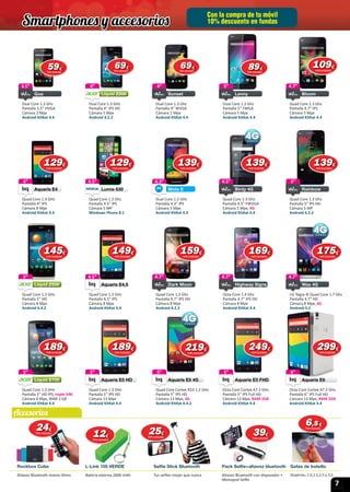 7
Con la compra de tu móvil
10% descuento en fundas
Rockbox Cube L-Link 105 VERDE Selfie Stick Bluetooth Pack Selfie+altavoz bluetooth Gafas de bolsillo
Altavoz Bluetooth manos libres Batería externa 2600 mAh Tus selﬁes mejor que nunca Altavoz Bluetooth con disparador +
Monopod Selﬁe
Dioptrias; 1.0,1.5,2.5 y 3.0.
5”
Dual Core 1.3 Ghz
Pantalla 5” FWGA
Cámara 5 Mpx
Android KitKat 4.4
Lenny
5”4”
Dual Core 1.3 GHz
Pantalla 4” IPS HD
Cámara 5 Mpx
Android 4.2.2
Liquid Z200
4”3.5”
Dual Core 1.3 Ghz
Pantalla 3.5” HVGA
Cámara 2 Mpx
Android KitKat 4.4
Goa
3.5”
Goa
4”
Dual Core 1.3 Ghz
Pantalla 4” WVGA
Cámara 2 Mpx
Android KitKat 4.4
Sunset
4”
Sunset
4.7”
Quad Core 1.3 Ghz
Pantalla 4.7” IPS
Cámara 5 Mpx
Android KitKat 4.4
Bloom
4.7”
4.5”
Quad Core 1.2 Ghz
Pantalla 4.5ʺ IPS
Cámara 5 MP
Windows Phone 8.1
Lumia 630
4.5”4”
Quad Core 1.3 GHz
Pantalla 4” IPS
Cámara 8 Mpx
Android KitKat 4.4
Aquaris E4
4”
Aquaris E4Aquaris E4
5”
Quad Core 1.3 Ghz
Pantalla 5ʺ IPS HD
Cámara 5 MP
Android 4.2.2
Rainbow
5”4.5”
Quad Core 1.3 Ghz
Pantalla 4.5” FWVGA
Cámara 5 Mpx, 4G
Android KitKat 4.4
Birdy 4G
4.5”4.3”
Dual Core 1.2 GHz
Pantalla 4.3” IPS
Cámara 5 Mpx
Android KitKat 4.4
Moto E
4.3”
4.5”
Quad Core 1.3 GHz
Pantalla 4.5” IPS
Cámara 8 Mpx
Android KitKat 4.4
Aquaris E4.5
4.5”
Aquaris E4.5Aquaris E4.5
4.7”
Quad Core 1.3 Ghz
Pantalla 4.7” IPS HD
Cámara 8 Mpx
Android 4.2.2
Dark Moon
4.7” 4.7”
nV Tegra 4I Quad Core 1.7 Ghz
Pantalla 4.7” HD
Cámara 8 Mpx, 4G
Android 4.3
Wax 4G
4.7”
Wax 4G
4.7”
Octa-Core 1.4 Ghz
Pantalla 4.7” IPS HD
Cámara 8 Mpx
Android KitKat 4.4
Highway Signs
4.7”5”
Quad Core 1.3 GHz
Pantalla 5” HD
Cámara 8 Mpx
Android 4.4.2
Liquid Z500
5”
5”
Octa Core Cortex A7 2 GHz
Pantalla 5” IPS Full HD
Cámara 13 Mpx, RAM 2GB
Android KitKat 4.4
Aquaris E5 FHD
5”
Aquaris E5 FHDAquaris E5 FHD
5”
Quad Core 1.3 GHz
Pantalla 5” HD IPS, triple SIM
Cámara 8 Mpx, RAM 2 GB
Android KitKat 4.4
Liquid E700
5” 5”
Quad Core Cortex A53 1.2 GHz
Pantalla 5” IPS HD
Cámara 13 Mpx, 4G
Android KitKat 4.4.2
Aquaris E5 4G
5”
Aquaris E5 4GAquaris E5 4G
5”
Quad Core 1.3 GHz
Pantalla 5” IPS HD
Cámara 13 Mpx
Android KitKat 4.4
Aquaris E5 HD
5”
Aquaris E5 HDAquaris E5 HD
6”
Octa Core Cortex A7 2 GHz
Pantalla 6” IPS Full HD
Cámara 13 Mpx, RAM 2GB
Android KitKat 4.4
Aquaris E6
6”
Aquaris E6Aquaris E6
2424€
IVA incluido
1212€
IVA incluido
3939€
IVA incluido
2525€
IVA incluido
6,5,5 €
IVA incluido
5959€
IVA incluido
109109€
IVA incluido
6969€
IVA incluido
6969€
IVA incluido
8989€
IVA incluido
129129€
IVA incluido
129129€
IVA incluido
139139€
IVA incluido
139139€
IVA incluido
139139€
IVA incluido
145145€
IVA incluido
189189€
IVA incluido
149149€
IVA incluido
189189€
IVA incluido
159159€
IVA incluido
219219€
IVA incluido
169169€
IVA incluido
249249€
IVA incluido
175175€
IVA incluido
299299€
IVA incluido
Smartphones y accesorios
Accesorios
Android 4.2.2
 