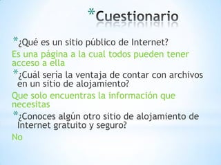 *
*¿Qué es un sitio público de Internet?
Es una página a la cual todos pueden tener
acceso a ella
*¿Cuál sería la ventaja de contar con archivos
 en un sitio de alojamiento?
Que solo encuentras la información que
necesitas
*¿Conoces algún otro sitio de alojamiento de
 Internet gratuito y seguro?
No
 