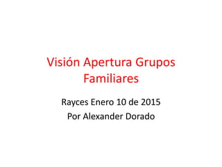 Visión Apertura Grupos
Familiares
Rayces Enero 10 de 2015
Por Alexander Dorado
 