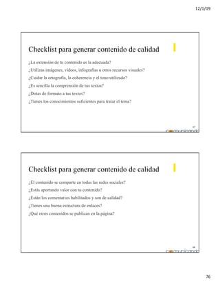 12/1/19
76
67
Checklist para generar contenido de calidad
¿La extensión de tu contenido es la adecuada?
¿Utilizas imágenes, vídeos, infografías u otros recursos visuales?
¿Cuidar la ortografía, la coherencia y el tono utilizado?
¿Es sencilla la comprensión de tus textos?
¿Dotas de formato a tus textos?
¿Tienes los conocimientos suficientes para tratar el tema?
68
Checklist para generar contenido de calidad
¿El contenido se comparte en todas las redes sociales?
¿Estás aportando valor con tu contenido?
¿Están los comentarios habilitados y son de calidad?
¿Tienes una buena estructura de enlaces?
¿Qué otros contenidos se publican en la página?
 