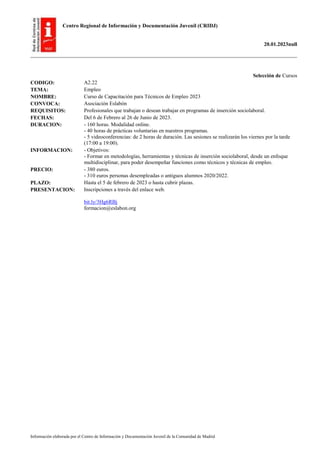 Centro Regional de Información y Documentación Juvenil (CRIDJ)
20.01.2023null
Información elaborada por el Centro de Información y Documentación Juvenil de la Comunidad de Madrid
Selección de Cursos
CODIGO: A2.22
TEMA: Empleo
NOMBRE: Curso de Capacitación para Técnicos de Empleo 2023
CONVOCA: Asociación Eslabón
REQUISITOS: Profesionales que trabajan o desean trabajar en programas de inserción sociolaboral.
FECHAS: Del 6 de Febrero al 26 de Junio de 2023.
DURACION: - 160 horas. Modalidad online.
- 40 horas de prácticas voluntarias en nuestros programas.
- 5 videoconferencias: de 2 horas de duración. Las sesiones se realizarán los viernes por la tarde
(17:00 a 19:00).
INFORMACION: - Objetivos:
- Formar en metodologías, herramientas y técnicas de inserción sociolaboral, desde un enfoque
multidisciplinar, para poder desempeñar funciones como técnicos y técnicas de empleo.
PRECIO: - 380 euros.
- 310 euros personas desempleadas o antiguos alumnos 2020/2022.
PLAZO: Hasta el 5 de febrero de 2023 o hasta cubrir plazas.
PRESENTACION: Inscripciones a través del enlace web.
bit.ly/3Hg6RBj
formacion@eslabon.org
 
