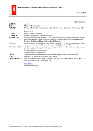 Centro Regional de Información y Documentación Juvenil (CRIDJ)
20.01.2023null
Información elaborada por el Centro de Información y Documentación Juvenil de la Comunidad de Madrid
Selección de Cursos
CODIGO: A4.4.3
TEMA: Monitor/a de tiempo libre
NOMBRE: Curso de Monitor/a de Ocio y Tiempo Libre en Getafe (del 23 de febrero al 5 de junio de 2023)
Código: 6135
LUGAR: Getafe ; Madrid, Comunidad
CONVOCA: Ideotur ; Ayuntamiento de Getafe (colabora)
REQUISITOS: Personas que tengan como mínimo 17 años al iniciar el curso y que hayan cumplido los 18 antes
de la finalización del mismo. Asimismo, tienen que estar en posesión del Título de Graduado
Escolar o Graduado en Educación Secundaria Obligatoria.
FECHAS: Del 23 de febrero al 5 de junio de 2023. Martes y jueves de 16’30 a 20’30h. más sesiones online
durante cuatro sábados. Salida de fin de semana: 10 y 11 de junio de 2023.
INFORMACION: - Incluye: Material, documentación, seguro de responsabilidad civil y accidentes, alojamiento con
pensión completa en salida de fin de semana.
- Necesidades educativas especiales.
- Semipresencial: 16 horas online.
PRECIO: 189’05 euros para personas jóvenes empadronadas en Getafe o que estudien en Getafe.
PLAZO: Hasta el 22 de febrero de 2023 o hasta cubrir plazas.
PRESENTACION: Más información e inscripciones: en Ideotur, Calle Alcalá 104, 28009 Madrid, tfno: 91 431 16 35,
en el correo electrónico y en el enlace web.
bit.ly/2Zgz2sk
ideotur@ideotur.com
 