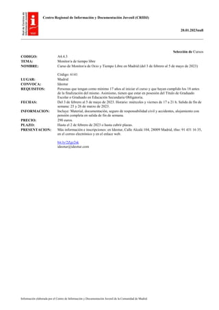 Centro Regional de Información y Documentación Juvenil (CRIDJ)
20.01.2023null
Información elaborada por el Centro de Información y Documentación Juvenil de la Comunidad de Madrid
Selección de Cursos
CODIGO: A4.4.3
TEMA: Monitor/a de tiempo libre
NOMBRE: Curso de Monitor/a de Ocio y Tiempo Libre en Madrid (del 3 de febrero al 5 de mayo de 2023)
Código: 6141
LUGAR: Madrid
CONVOCA: Ideotur
REQUISITOS: Personas que tengan como mínimo 17 años al iniciar el curso y que hayan cumplido los 18 antes
de la finalización del mismo. Asimismo, tienen que estar en posesión del Título de Graduado
Escolar o Graduado en Educación Secundaria Obligatoria.
FECHAS: Del 3 de febrero al 5 de mayo de 2023. Horario: miércoles y viernes de 17 a 21 h. Salida de fin de
semana: 25 y 26 de marzo de 2023.
INFORMACION: Incluye: Material, documentación, seguro de responsabilidad civil y accidentes, alojamiento con
pensión completa en salida de fin de semana.
PRECIO: 290 euros.
PLAZO: Hasta el 2 de febrero de 2023 o hasta cubrir plazas.
PRESENTACION: Más información e inscripciones: en Ideotur, Calle Alcalá 104, 28009 Madrid, tfno: 91 431 16 35,
en el correo electrónico y en el enlace web.
bit.ly/2Zgz2sk
ideotur@ideotur.com
 