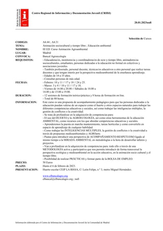Centro Regional de Información y Documentación Juvenil (CRIDJ)
20.01.2023null
Información elaborada por el Centro de Información y Documentación Juvenil de la Comunidad de Madrid
Selección de Cursos
CODIGO: A4.44 ; A4.31
TEMA: Animación sociocultural y tiempo libre ; Educación ambiental
NOMBRE: III ED. Curso Animación Agroambiental
LUGAR: Madrid
CONVOCA: Bancal Agroecología
REQUISITOS: - Educadoras/es, monitores/as y coordinadoras/es de ocio y tiempo libre, animadores/as
socioculturales, estudiantes, personas dedicadas a la educación no formal en colectivos y
asociaciones juveniles.
- También profesorado, personal docente, técnicas/os educativos u otro personal que realice tareas
docentes y que tengan interés por la perspectiva medioambiental de la enseñanza aprendizaje.
- Edades de 18 a 35 años.
- Consultar personas de más edad.
FECHAS: - Febrero: 10 y 11 // 17 y 18 // 24 y 25.
- Marzo: 3 y 4 // 10 y 11 // 17 y 18.
- Viernes de 16.00 a 20.00 // Sábados de 10.00 a
14.00 y de 15.00 a 19.00.
DURACION: - 12 sesiones de formación teórico/práctica y 8 horas de formación on line.
- Total de 80 horas.
INFORMACION: Este curso es una propuesta de acompañamiento pedagógico para que las personas dedicadas a la
educación puedan valerse de un espacio como el huerto y otros espacios naturales para trabajar las
diferentes competencias educativas y sociales, así como trabajar las inteligencias múltiples, la
gestión de conflictos o la creatividad.
- Se trata de profundizar en la adquisición de competencias para:
- El uso del HUERTO y la AGROECOLOGÍA, así como otras herramientas de la educación
AMBIENTAL, como recursos con los que abordar competencias educativas y sociales.
- Aprenderemos la puesta en marcha mantenimiento, tareas hortícolas y como convertirlo en
espacio de aprendizaje de cualquier habilidad.
- Como trabajar las INTELIGENCIAS MÚLTIPLES, la gestión de conflictos o la creatividad a
través de propuestas medioambientales y AGROarte.
- Pautas para introducir una perspectiva de ACOMPAÑAMIENTO RESPETUOSO ligado al
mismo tiempo a la MIRADA AMBIENTAL en metodologías a la hora de desarrollar talleres y
proyectos.
- Van a profundizar en la adquisición de competencias para: todo ello a través de una
METODOLOGÍA activa y participativa que nos permita introducir de forma transversal la
perspectiva ecológica y medioambiental en la acción educativa, en la animación socio cultural y el
tiempo libre.
- Posibilidad de realizar PRÁCTICAS y formar parte de la BOLSA DE EMPLEO.
PRECIO: 50 Euros
PLAZO: Hasta el 6 de febrero de 2023.
PRESENTACION: Huerto escolar CEIP LA RIOJA, C/ León Felipe, n º 3, metro Miguel Hernández.
www.elbancalagro.org
elbancal@elbancalagro.org ; null
 
