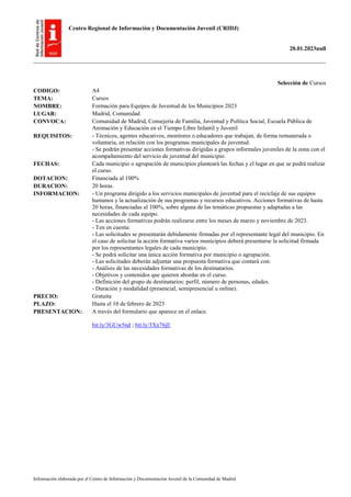 Centro Regional de Información y Documentación Juvenil (CRIDJ)
20.01.2023null
Información elaborada por el Centro de Información y Documentación Juvenil de la Comunidad de Madrid
Selección de Cursos
CODIGO: A4
TEMA: Cursos
NOMBRE: Formación para Equipos de Juventud de los Municipios 2023
LUGAR: Madrid, Comunidad
CONVOCA: Comunidad de Madrid, Consejería de Familia, Juventud y Política Social, Escuela Pública de
Animación y Educación en el Tiempo Libre Infantil y Juvenil
REQUISITOS: - Técnicos, agentes educativos, monitores o educadores que trabajan, de forma remunerada o
voluntaria, en relación con los programas municipales de juventud.
- Se podrán presentar acciones formativas dirigidas a grupos informales juveniles de la zona con el
acompañamiento del servicio de juventud del municipio.
FECHAS: Cada municipio o agrupación de municipios planteará las fechas y el lugar en que se podrá realizar
el curso.
DOTACION: Financiada al 100%
DURACION: 20 horas.
INFORMACION: - Un programa dirigido a los servicios municipales de juventud para el reciclaje de sus equipos
humanos y la actualización de sus programas y recursos educativos. Acciones formativas de hasta
20 horas, financiadas al 100%, sobre alguna de las temáticas propuestas y adaptadas a las
necesidades de cada equipo.
- Las acciones formativas podrán realizarse entre los meses de marzo y noviembre de 2023.
- Ten en cuenta:
- Las solicitudes se presentarán debidamente firmadas por el representante legal del municipio. En
el caso de solicitar la acción formativa varios municipios deberá presentarse la solicitud firmada
por los representantes legales de cada municipio.
- Se podrá solicitar una única acción formativa por municipio o agrupación.
- Las solicitudes deberán adjuntar una propuesta formativa que contará con:
- Análisis de las necesidades formativas de los destinatarios.
- Objetivos y contenidos que quieren abordar en el curso.
- Definición del grupo de destinatarios: perfil, número de personas, edades.
- Duración y modalidad (presencial, semipresencial u online).
PRECIO: Gratuita
PLAZO: Hasta el 10 de febrero de 2023
PRESENTACION: A través del formulario que aparece en el enlace.
bit.ly/3GUw5nd ; bit.ly/3Xn76jE
 