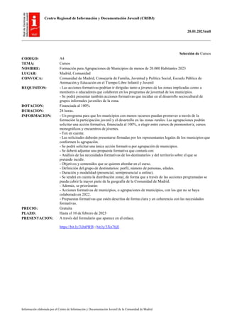 Centro Regional de Información y Documentación Juvenil (CRIDJ)
20.01.2023null
Información elaborada por el Centro de Información y Documentación Juvenil de la Comunidad de Madrid
Selección de Cursos
CODIGO: A4
TEMA: Cursos
NOMBRE: Formación para Agrupaciones de Municipios de menos de 20.000 Habitantes 2023
LUGAR: Madrid, Comunidad
CONVOCA: Comunidad de Madrid, Consejería de Familia, Juventud y Política Social, Escuela Pública de
Animación y Educación en el Tiempo Libre Infantil y Juvenil
REQUISITOS: - Las acciones formativas podrían ir dirigidas tanto a jóvenes de las zonas implicadas como a
monitores o educadores que colaboren en los programas de juventud de los municipios.
- Se podrá presentar también acciones formativas que incidan en el desarrollo sociocultural de
grupos informales juveniles de la zona.
DOTACION: Financiada al 100%
DURACION: 24 horas.
INFORMACION: - Un programa para que los municipios con menos recursos puedan promover a través de la
formación la participación juvenil y el desarrollo en las zonas rurales. Las agrupaciones podrán
solicitar una acción formativa, financiada al 100%, a elegir entre cursos de premonitor/a, cursos
monográficos y encuentros de jóvenes.
- Ten en cuenta:
- Las solicitudes deberán presentarse firmadas por los representantes legales de los municipios que
conformen la agrupación.
- Se podrá solicitar una única acción formativa por agrupación de municipios.
- Se deberá adjuntar una propuesta formativa que contará con:
- Análisis de las necesidades formativas de los destinatarios y del territorio sobre el que se
pretende incidir.
- Objetivos y contenidos que se quieren abordar en el curso.
- Definición del grupo de destinatarios: perfil, número de personas, edades.
- Duración y modalidad (presencial, semipresencial u online).
- Se tendrá en cuenta la distribución zonal, de forma que a través de las acciones programadas se
pueda cubrir la mayor parte de la geografía de la Comunidad de Madrid.
- Además, se priorizarán:
- Acciones formativas de municipios, o agrupaciones de municipios, con los que no se haya
colaborado en 2022.
- Propuestas formativas que estén descritas de forma clara y en coherencia con las necesidades
formativas.
PRECIO: Gratuita
PLAZO: Hasta el 10 de febrero de 2023
PRESENTACION: A través del formulario que aparece en el enlace.
https://bit.ly/3iJn0WB ; bit.ly/3Xn76jE
 