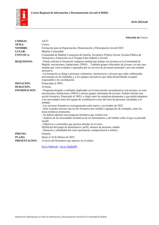 Centro Regional de Información y Documentación Juvenil (CRIDJ)
20.01.2023null
Información elaborada por el Centro de Información y Documentación Juvenil de la Comunidad de Madrid
Selección de Cursos
CODIGO: A4.67
TEMA: Cursos
NOMBRE: Formación para la Organización, Dinamización y Participación Juvenil 2023
LUGAR: Madrid, Comunidad
CONVOCA: Comunidad de Madrid, Consejería de Familia, Juventud y Política Social, Escuela Pública de
Animación y Educación en el Tiempo Libre Infantil y Juvenil
REQUISITOS: - Puede solicitar la formación cualquier entidad que trabaje con jóvenes en la Comunidad de
Madrid: asociaciones, fundaciones, ONGS… También grupos informales de jóvenes, en este caso
tendrán que venir avalados o apoyados por un servicio de juventud municipal o por una entidad
asociativa.
- La formación se dirige a personas voluntarias, monitores/as y jóvenes que están colaborando
activamente en las entidades y a los equipos asociativos que están desarrollando un papel
responsable o de coordinación.
DOTACION: Financiada al 100%
DURACION: 24 horas.
INFORMACION: - Programa dirigido a entidades implicadas en la intervención socioeducativa con jóvenes, ya sean
asociaciones, fundaciones, ONGS o incluso grupos informales de jóvenes. Podrán solicitar una
acción formativa, financiada al 100%, a elegir entre las temáticas propuestas y que podrá adaptarse
a las necesidades tanto del equipo de coordinación como del resto de personas vinculadas a la
entidad.
- Las acciones formativas se programarán entre marzo y noviembre de 2023.
- Solo se podrá solicitar una acción formativa por entidad o agrupación de entidades, entre las
áreas temáticas propuestas.
- Se deberá adjuntar una propuesta formativa que contará con:
- Análisis de las necesidades formativas de los destinatarios y del ámbito sobre el que se pretende
incidir.
- Objetivos y contenidos que quieren abordar en el curso.
Definición del grupo de destinatarios: perfil, número de personas, edades.
- Duración y modalidad del curso (presencial, semipresencial u online).
PRECIO: Gratuita
PLAZO: Hasta el 10 de febrero de 2023
PRESENTACION: A través del formulario que aparece en el enlace.
bit.ly/3HhFruO ; bit.ly/3QQkfPP
 