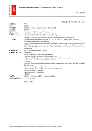 Centro Regional de Información y Documentación Juvenil (CRIDJ)
20.01.2023null
Información elaborada por el Centro de Información y Documentación Juvenil de la Comunidad de Madrid
Selección de Otras ofertas de empleo
CODIGO: A7.1
TEMA: Empleo
NOMBRE: Auxiliar de Sala de Exposiciones con Discapacidad
LUGAR: Madrid
CONVOCA: Asociación Día de Víctimas de Accidente
REQUISITOS: - Certificado de discapacidad igual o mayor al 33%.
- Contar con experiencia en puestos de atención al cliente.
- Personas con buena movilidad y que puedan estar en bipedestación prolongada.
FECHAS: - La primera remesa tendrá inicio del 07/02/2023 al 23/04/2023 (ambas fechas incluidas).
- Otra fechas cuando haya exposiciones.
- Horario: de lunes a domingo (dos días de libranza a la semana como mínimo) en turnos de 10:45
a 20:15 con 45 minutos para comer. Se puede hacer este turno completo o también turnos solo de
mañana o tarde 10:45 a 15:15 o de 15:15 a 20:15. Se establece un cuadrante con las libranzas que
correspondan.
DOTACION: 925,38 euros bruto/mes por 14 pagas.
INFORMACION: - Funciones:
- Atención a usuarios que visitan la exposición.
- Información sobre la sala, exposición, horarios, etc.
- Vigilar la sala de exposiciones, organizar filas, contar el número de visitantes.
- Otras tareas relacionadas con la atención al cliente.
- Ofrecen:
- Contrato fijo discontinuo. Los contratos cesarán en los periodos que no haya actividad en la sala
de exposiciones.
- Se contratará en jornadas de 150 horas mensuales.
- Jornada de 150 horas mes (30 h/semana aproximadamente).
- Incorporación: 07 de febrero.
- Zona de trabajo: Plaza Castilla.
- 2 plazas.
PLAZO: Hasta el 6 de febrero de 2023 o hasta cubrir plazas.
PRESENTACION: A través de la web.
bit.ly/3Y1IAoj
 