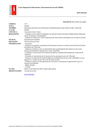 Centro Regional de Información y Documentación Juvenil (CRIDJ)
20.01.2023null
Información elaborada por el Centro de Información y Documentación Juvenil de la Comunidad de Madrid
Selección de Otras ofertas de empleo
CODIGO: A7.1
TEMA: Empleo
NOMBRE: Educador/a para Servicio de Inclusión Comunitaria para Jóvenes desde la Calle. Villaverde
LUGAR: Madrid
CONVOCA: Asociación Centro Trama
REQUISITOS: - Titulado/a Universitario/a Graduado/a en rama de Ciencias Sociales (Trabajo Social, Educación
social, Sociología o Antropología).
- Experiencia mínima de 2 años en proyectos de intervención comunitaria con el colectivo juvenil.
FECHAS: Incorporación inmediata
DOTACION: 954 euros brutos al mes.
INFORMACION: - Funciones:
- Promover la inclusión comunitaria de las personas jóvenes en el marco de los Servicios Sociales
del Distrito de Villaverde.
- Impulsar el trabajo en red y la capacitación para la participación del colectivo joven en los
procesos de desarrollo comunitario en zonas vulnerables.
- Contribuir a la prevención de conductas disruptivas, actitudes discriminatorias y todo tipo de
violencias.
- Fomentar el conocimiento de la situación de las personas jóvenes de Villaverde.
- Promover la reducción de la brecha digital en la población joven de zonas vulnerables y el uso
productivo y creativo de las TICs y de las redes sociales.
- Potenciar y motivar la incorporación de los jóvenes a la formación ocupacional de cara a la
inserción sociolaboral.
- Media Jornada.
- 2 plazas.
PLAZO: Hasta el 6 de febrero de 2023 o hasta cubrir plazas.
PRESENTACION: A través de la web.
bit.ly/3iOYenO
 