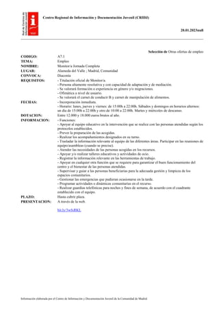 Centro Regional de Información y Documentación Juvenil (CRIDJ)
20.01.2023null
Información elaborada por el Centro de Información y Documentación Juvenil de la Comunidad de Madrid
Selección de Otras ofertas de empleo
CODIGO: A7.1
TEMA: Empleo
NOMBRE: Monitor/a Jornada Completa
LUGAR: Alameda del Valle ; Madrid, Comunidad
CONVOCA: Diaconía
REQUISITOS: - Titulación oficial de Monitor/a.
- Persona altamente resolutiva y con capacidad de adaptación y de mediación.
- Se valorará formación o experiencia en género y/o migraciones.
- Ofimática a nivel de usuario.
- Se valorará el carnet de conducir B y carnet de manipulación de alimentos.
FECHAS: - Incorporación inmediata.
- Horario: lunes, jueves y viernes: de 15:00h a 22:00h. Sábados y domingos en horarios alternos:
un día de 15:00h a 22:00h y otro de 10:00 a 22:00h. Martes y miércoles de descanso.
DOTACION: Entre 12.000 y 18.000 euros brutos al año.
INFORMACION: - Funciones:
- Apoyar al equipo educativo en la intervención que se realice con las personas atendidas según los
protocolos establecidos.
- Prever la preparación de las acogidas.
- Realizar los acompañamientos designados en su turno.
- Trasladar la información relevante al equipo de las diferentes áreas. Participar en las reuniones de
equipo/asambleas (cuando se precise).
- Atender las necesidades de las personas acogidas en los recursos.
- Apoyar y/o realizar talleres educativos y actividades de ocio.
- Registrar la información relevante en las herramientas de trabajo.
- Apoyar en cualquier otra función que se requiere para garantizar el buen funcionamiento del
centro y el bienestar de las personas atendidas.
- Supervisar y guiar a las personas beneficiarias para la adecuada gestión y limpieza de los
espacios comunitarios.
- Gestionar las emergencias que pudieran ocasionarse en la tarde.
- Programar actividades o dinámicas comunitarias en el recurso.
- Realizar guardias telefónicas para noches y fines de semana, de acuerdo con el cuadrante
establecido con el equipo.
PLAZO: Hasta cubrir plaza.
PRESENTACION: A través de la web.
bit.ly/3wfxRKL
 