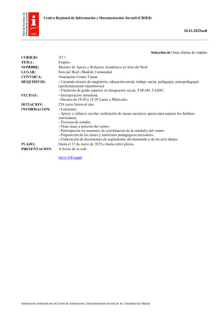 Centro Regional de Información y Documentación Juvenil (CRIDJ)
20.01.2023null
Información elaborada por el Centro de Información y Documentación Juvenil de la Comunidad de Madrid
Selección de Otras ofertas de empleo
CODIGO: A7.1
TEMA: Empleo
NOMBRE: Monitor de Apoyo y Refuerzo Académico en Soto del Real
LUGAR: Soto del Real ; Madrid, Comunidad
CONVOCA: Asociación Centro Trama
REQUISITOS: - Cursando tercero de magisterio, educación social, trabajo social, pedagogía, psicopedagogía
(preferentemente maestros/as).
- Titulación de grado superior en Integración social, TAFAD, TASOC.
FECHAS: - Incorporación inmediata.
- Horario de 14.30 a 18.30 Lunes y Miércoles.
DOTACION: 250 euros brutos al mes.
INFORMACION: - Funciones:
- Apoyo y refuerzo escolar: realización de tareas escolares, apoyo para superar los desfases
curriculares.
- Técnicas de estudio.
- Otras áreas a petición del centro.
- Participación en reuniones de coordinación de la entidad y del centro.
- Preparación de las clases y materiales pedagógicos necesarios.
- Elaboración de documentos de seguimiento del alumnado y de las actividades.
PLAZO: Hasta el 23 de enero de 2023 o hasta cubrir plazas.
PRESENTACION: A través de la web.
bit.ly/3D1mqdu
 