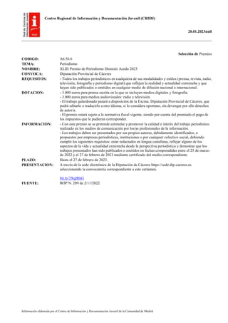 Centro Regional de Información y Documentación Juvenil (CRIDJ)
20.01.2023null
Información elaborada por el Centro de Información y Documentación Juvenil de la Comunidad de Madrid
Selección de Premios
CODIGO: A6.56.6
TEMA: Periodismo
NOMBRE: XLIII Premio de Periodismo Dionisio Acedo 2023
CONVOCA: Diputación Provincial de Cáceres
REQUISITOS: - Todos los trabajos periodísticos en cualquiera de sus modalidades y estilos (prensa, revista, radio,
televisión, fotografía y periodismo digital) que reflejen la realidad y actualidad extremeña y que
hayan sido publicados o emitidos en cualquier medio de difusión nacional e internacional.
DOTACION: - 3.000 euros para prensa escrita en la que se incluyen medios digitales y fotografía.
- 3.000 euros para medios audiovisuales: radio y televisión.
- El trabajo galardonado pasará a disposición de la Excma. Diputación Provincial de Cáceres, que
podrá editarlo o traducirlo a otro idioma, si lo considera oportuno, sin devengar por ello derechos
de autor/a.
- El premio estará sujeto a la normativa fiscal vigente, siendo por cuenta del premiado el pago de
los impuestos que le pudieran corresponder.
INFORMACION: - Con este premio se se pretende estimular y promover la calidad e interés del trabajo periodístico
realizado en los medios de comunicación por los/as profesionales de la información.
- Los trabajos deben ser presentados por sus propios autores, debidamente identificados, o
propuestos por empresas periodísticas, instituciones o por cualquier colectivo social, debiendo
cumplir los siguientes requisitos: estar redactados en lengua castellana, reflejar alguno de los
aspectos de la vida y actualidad extremeña desde la perspectiva periodística y demostrar que los
trabajos presentados han sido publicados o emitidos en fechas comprendidas entre el 25 de marzo
de 2022 y el 27 de febrero de 2023 mediante certificado del medio correspondiente.
PLAZO: Hasta el 27 de febrero de 2023.
PRESENTACION: A través de la sede electrónica de la Diputación de Cáceres https://sede.dip-caceres.es
seleccionando la convocatoria correspondiente a este certamen.
bit.ly/3XqIRkG
FUENTE: BOP N. 209 de 2/11/2022
 