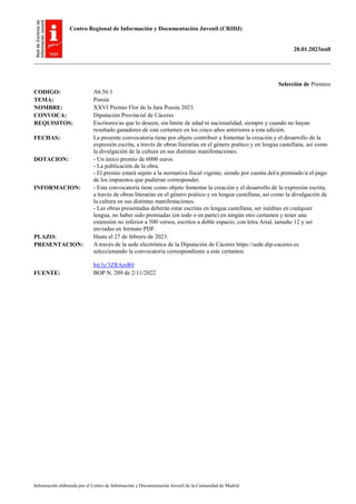 Centro Regional de Información y Documentación Juvenil (CRIDJ)
20.01.2023null
Información elaborada por el Centro de Información y Documentación Juvenil de la Comunidad de Madrid
Selección de Premios
CODIGO: A6.56.1
TEMA: Poesía
NOMBRE: XXVI Premio Flor de la Jara Poesía 2023.
CONVOCA: Diputación Provincial de Cáceres
REQUISITOS: Escritores/as que lo deseen, sin límite de edad ni nacionalidad, siempre y cuando no hayan
resultado ganadores de este certamen en los cinco años anteriores a esta edición.
FECHAS: La presente convocatoria tiene por objeto contribuir a fomentar la creación y el desarrollo de la
expresión escrita, a través de obras literarias en el género poético y en lengua castellana, así como
la divulgación de la cultura en sus distintas manifestaciones.
DOTACION: - Un único premio de 6000 euros.
- La publicación de la obra.
- El premio estará sujeto a la normativa fiscal vigente, siendo por cuenta del/a premiado/a el pago
de los impuestos que pudieran corresponder.
INFORMACION: - Esta convocatoria tiene como objeto fomentar la creación y el desarrollo de la expresión escrita,
a través de obras literarias en el género poético y en lengua castellana, así como la divulgación de
la cultura en sus distintas manifestaciones.
- Las obras presentadas deberán estar escritas en lengua castellana, ser inéditas en cualquier
lengua, no haber sido premiadas (en todo o en parte) en ningún otro certamen y tener una
extensión no inferior a 500 versos, escritos a doble espacio, con letra Arial, tamaño 12 y ser
enviadas en formato PDF.
PLAZO: Hasta el 27 de febrero de 2023.
PRESENTACION: A través de la sede electrónica de la Diputación de Cáceres https://sede.dip-caceres.es
seleccionando la convocatoria correspondiente a este certamen.
bit.ly/3ZRAmR0
FUENTE: BOP N. 209 de 2/11/2022
 