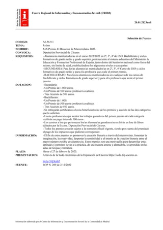 Centro Regional de Información y Documentación Juvenil (CRIDJ)
20.01.2023null
Información elaborada por el Centro de Información y Documentación Juvenil de la Comunidad de Madrid
Selección de Premios
CODIGO: A6.56.9.1
TEMA: Relato
NOMBRE: XIX Premio El Brocense de Microrrelatos 2023.
CONVOCA: Diputación Provincial de Cáceres
REQUISITOS: - Alumnos/as matriculados/as en el curso 2022/2023 en 2º, 3º, 4º de ESO, Bachillerato y ciclos
formativos de grado medio y grado superior, perteneciente al sistema educativo del Ministerio de
Educación y Formación Profesional de España, tanto dentro del territorio nacional como fuera del
mismo, sin límite de edad, estableciéndose los siguientes niveles o categorías:
- SECUNDARIA: Para los/as alumnos/as matriculados/as en 2º, 3º, 4º Curso de ESO y ciclos
formativos de grado medio y para el/a profesor/a que avale el primer premio.
- BACHILLERATO: Para los/as alumnos/as matriculados/as en cualquiera de los cursos de
Bachillerato y ciclos formativos de grado superior y para el/a profesor/a que avale el primer
premio.
DOTACION: - Secundaria:
- Un Premio de 1.000 euros.
- Un Premio de 500 euros (profesor/a avalista).
- Tres Accésits de 500 euros.
- Bachillerato:
- Un Premio de 1.000.
- Un Premio de 500 euros (profesor/a avalista).
- Tres Accésits de 500 euros.
- Se entregarán certificados a los/as beneficiarios/as de los premios y accésits de las dos categorías
que lo soliciten.
- Los/as profesores/as que avalen los trabajos ganadores del primer premio de cada categoría
recibirán un pago único de 500 euros .
- Los centros a los que pertenecen los/as alumnos/as ganadores/as recibirán un lote de libros
editados por la Excma. Diputación Provincial de Cáceres.
- Todos los premios estarán sujetos a la normativa fiscal vigente, siendo por cuenta del premiado
el pago de los impuestos que pudieran corresponder.
INFORMACION: - El fin de estos premios es promover la creación literaria a través del microrrelato, fomentar la
imaginación, la creatividad, despertar la sensibilidad y el interés en la creación literaria entre el
mayor número posible de alumnos/as. Estos premios son una motivación para desarrollar estas
aptitudes y permiten llevar a la práctica, de una manera amena y alentadora, lo aprendido en las
aulas de lengua y literatura
PLAZO: Hasta el 27 de febrero de 2023.
PRESENTACION: A través de la Sede electrónica de la Diputación de Cáceres https://sede.dip-caceres.es
bit.ly/3HjXaBZ
FUENTE: BOP N. 209 de 2/11/2022
 