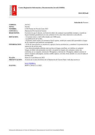 Centro Regional de Información y Documentación Juvenil (CRIDJ)
20.01.2023null
Información elaborada por el Centro de Información y Documentación Juvenil de la Comunidad de Madrid
Selección de Premios
CODIGO: A6.56.2
TEMA: Novela
NOMBRE: LVIII Premio de Novela Corta 2023
CONVOCA: Diputación Provincial de Cáceres
REQUISITOS: Escritores/as que lo deseen, sin límite de edad y de cualquier nacionalidad, siempre y cuando no
hayan resultado ganadores/as en este certamen en los cinco años anteriores a esta edición.
DOTACION: - Un premio único e indivisible dotado con 9.000 euros.
- La publicación de la obra.
- El premio estará sujeto a la normativa fiscal vigente, siendo por cuenta del/a premiado/a el pago
de los impuestos que pudieran corresponder.
INFORMACION: - El fin de estos premios es incentivar y apoyar a los/as escritores/as y contribuir a la promoción de
autores/as de novela corta.
- Las obras presentadas deberán estar escritas en lengua castellana, ser inéditas en cualquier
lengua, no haber sido premiadas (en todo o en parte) en ningún otro certamen y tener una
extensión, en su conjunto, mínima de 100 páginas y máxima de 130 páginas, deberá contener al
menos 25 líneas cada página, escritas a doble espacio, con letra Arial, tamaño 12 y ser enviadas en
formato PDF.
PLAZO: Hasta el 27 de febrero de 2023.
PRESENTACION: A través de la sede electrónica de la Diputación de Cáceres https://sede.dip-caceres.es
bit.ly/3HjMKCg
FUENTE: BOP N. 209 de 2/11/2022
 