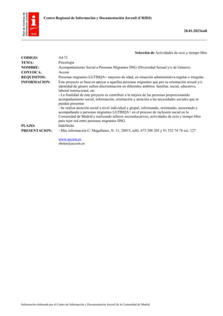 Centro Regional de Información y Documentación Juvenil (CRIDJ)
20.01.2023null
Información elaborada por el Centro de Información y Documentación Juvenil de la Comunidad de Madrid
Selección de Actividades de ocio y tiempo libre
CODIGO: A4.71
TEMA: Psicología
NOMBRE: Acompañamiento Social a Personas Migrantes DSG (Diversidad Sexual y/o de Género).
CONVOCA: Accem
REQUISITOS: Personas migrantes LGTBIQA+ mayores de edad, en situación administrativa regular o irregular.
INFORMACION: Este proyecto se basa en apoyar a aquellas personas migrantes que por su orientación sexual y/o
identidad de género sufren discriminación en diferentes ámbitos: familiar, social, educativo,
laboral institucional, etc.
- La finalidad de este proyecto es contribuir a la mejora de las personas proporcionando
acompañamiento social, información, orientación y atención a las necesidades sociales que se
puedan presentar.
- Se realiza atención social a nivel individual y grupal, informando, orientando, asesorando y
acompañando a personas migrantes LGTBIQA+ en el proceso de inclusión social en la
Comunidad de Madrid y realizando talleres socioeducativos, actividades de ocio y tiempo libre
para tejer red entre personas migrantes DSG.
PLAZO: Indefinido
PRESENTACION: - Más información C/ Magallanes, N. 11, 28015, telfs. 673 288 205 y 91 532 74 78 ext. 127
www.accem.es
sboter@accem.es
 