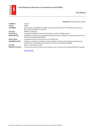 Centro Regional de Información y Documentación Juvenil (CRIDJ)
20.01.2023null
Información elaborada por el Centro de Información y Documentación Juvenil de la Comunidad de Madrid
Selección de Subvenciones y ayudas
CODIGO: A6.66.1
TEMA: ONGS
NOMBRE: Subvenciones a Entidades Sin Ánimo de Lucro para Proyectos de Voluntariado y Proyectos de
Innovación Social para el Año 2023.
LUGAR: Madrid, Comunidad
CONVOCA: Comunidad de Madrid, Consejería de Familia, Juventud y Política Social
REQUISITOS: Entidades sin ánimo de lucro que desarrollen proyectos de voluntariado y proyectos de innovación
social en la Comunidad de Madrid.
DOTACION: La dotación total de la subvención es de 300.000 euros.
INFORMACION: El objeto es fomentar la iniciativa social de entidades sin ánimo de lucro para la realización de
proyectos de voluntariado y de innovación social en la Comunidad de Madrid.
PLAZO: Hasta el 3 de febrero de 2023.
PRESENTACION: A través de la sede electrónica de la Consejería y por el resto de los cauces habilitados de registro
bit.ly/3HlO3Rj
 