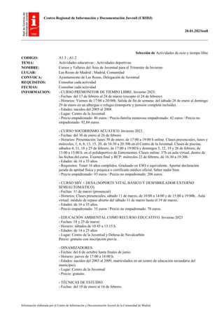Centro Regional de Información y Documentación Juvenil (CRIDJ)
20.01.2023null
Información elaborada por el Centro de Información y Documentación Juvenil de la Comunidad de Madrid
Selección de Actividades de ocio y tiempo libre
CODIGO: A1.3 ; A1.2
TEMA: Actividades educativas ; Actividades deportivas
NOMBRE: Cursos y Talleres del Área de Juventud para el Trimestre de Invierno
LUGAR: Las Rozas de Madrid ; Madrid, Comunidad
CONVOCA: Ayuntamiento de Las Rozas, Delegación de Juventud
REQUISITOS: Consultar cada actividad
FECHAS: Consultar cada actividad
INFORMACION: - CURSO PREMONITOR DE TIEMPO LIBRE. Invierno 2023.
- Fechas: del 17 de febrero al 24 de marzo (excepto el 24 de febrero).
- Horarios: Viernes de 17:00 a 20:00h. Salida de fin de semana: del sábado 28 de enero al domingo
29 de enero en un albergue o refugio (transporte y pensión completa incluida).
- Edades: nacidos del 2005 al 2008.
- Lugar: Centro de la Juventud
- Precio empadronado: 46 euros / Precio familia numerosa empadronado: 42 euros / Precio no
empadronado: 92,84 euros.
- CURSO SOCORRISMO ACUATICO. Invierno 2023.
- Fechas: del 30 de enero al 26 de febrero
- Horarios: Presentación: lunes 30 de enero, de 17:00 a 19:00 h online. Clases presenciales, lunes y
miércoles, 1, 6, 8, 13, 15, 20, de 16:30 a 20:30h en el Centro de la Juventud. Clases de piscina,
sábados 4, 11, 18 y 25 de febrero, de 17:00 a 19:00 h y domingos 5, 12, 19 y 26 de febrero, de
13:00 a 15:00 h. en el polideportivo de Entremontes. Clases online: 37h en aula virtual, dentro de
las fechas del curso. Examen final y RCP: miércoles 22 de febrero, de 16:30 a 19:30h.
- Edades: de 16 a 35 años.
- Requisitos: Tener 16 años cumplidos. Graduado en ESO o equivalente. Aportar declaración
jurada de aptitud física y psíquica o certificado médico oficial. Saber nadar bien.
- Precio empadronado: 93 euros / Precio no empadronado: 206 euros.
- CURSO SBV + DESA (SOPORTE VITAL BÁSICO Y DESFIBRILADOR EXTERNO
SEMIAUTOMÁTICO)
- Fechas: 11 de marzo (presencial)
- Horarios: Clases presenciales, sábado 11 de marzo, de 10:00 a 14:00 y de 15:00 a 19:00h.. Aula
virtual: módulo de repaso abierto del sábado 11 de marzo hasta el 19 de marzo.
- Edades: de 16 a 35 años.
- Precio empadronado: 35 euros / Precio no empadronado: 70 euros.
- EDUCACIÓN AMBIENTAL COMO RECURSO EDUCATIVO. Invierno 2023
- Fechas: 18 y 25 de marzo
- Horario: sábados de 10:45 a 13:15 h.
- Edades: de 14 a 25 años
- Lugar: Centro de la Juventud y Dehesa de Navalcarbón
Precio: gratuito con inscripción previa.
- DINAMIZADORES.
- Fechas: del 6 de octubre hasta finales de junio.
- Horario: jueves de 17:00 a 18:00 h.
- Edades: nacidos del 2003 al 2009, matriculados en un centro de educación secundaria del
municipio).
- Lugar: Centro de la Juventud
- Precio: gratuito.
- TÉCNICAS DE ESTUDIO.
- Fechas: del 19 de enero al 16 de febrero.
 