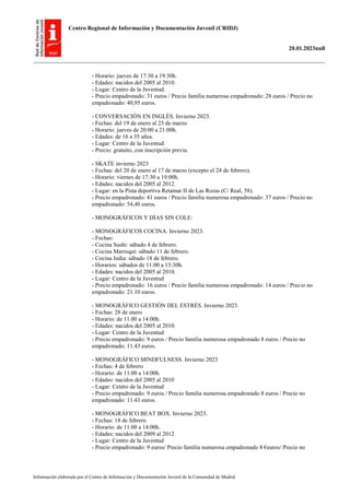 Centro Regional de Información y Documentación Juvenil (CRIDJ)
20.01.2023null
Información elaborada por el Centro de Información y Documentación Juvenil de la Comunidad de Madrid
- Horario: jueves de 17:30 a 19:30h.
- Edades: nacidos del 2005 al 2010.
- Lugar: Centro de la Juventud.
- Precio empadronado: 31 euros / Precio familia numerosa empadronado: 28 euros / Precio no
empadronado: 40,95 euros.
- CONVERSACIÓN EN INGLÉS. Invierno 2023.
- Fechas: del 19 de enero al 23 de marzo
- Horario: jueves de 20:00 a 21:00h.
- Edades: de 16 a 35 años.
- Lugar: Centro de la Juventud.
- Precio: gratuito, con inscripción previa.
- SKATE invierno 2023
- Fechas: del 20 de enero al 17 de marzo (excepto el 24 de febrero).
- Horario: viernes de 17:30 a 19:00h.
- Edades: nacidos del 2005 al 2012.
- Lugar: en la Pista deportiva Retamar II de Las Rozas (C/ Real, 58).
- Precio empadronado: 41 euros / Precio familia numerosa empadronado: 37 euros / Precio no
empadronado: 54,40 euros.
- MONOGRÁFICOS Y DÍAS SIN COLE:
- MONOGRÁFICOS COCINA. Invierno 2023.
- Fechas:
- Cocina Sushi: sábado 4 de febrero.
- Cocina Marroquí: sábado 11 de febrero.
- Cocina India: sábado 18 de febrero.
- Horarios: sábados de 11:00 a 13:30h.
- Edades: nacidos del 2005 al 2010.
- Lugar: Centro de la Juventud
- Precio empadronado: 16 euros / Precio familia numerosa empadronado: 14 euros / Precio no
empadronado: 21.10 euros.
- MONOGRÁFICO GESTIÓN DEL ESTRÉS. Invierno 2023.
- Fechas: 28 de enero
- Horario: de 11.00 a 14:00h.
- Edades: nacidos del 2005 al 2010.
- Lugar: Centro de la Juventud
- Precio empadronado: 9 euros / Precio familia numerosa empadronado 8 euros / Precio no
empadronado: 11.43 euros.
- MONOGRÁFICO MINDFULNESS. Invierno 2023
- Fechas: 4 de febrero
- Horario: de 11.00 a 14:00h.
- Edades: nacidos del 2005 al 2010
- Lugar: Centro de la Juventud
- Precio empadronado: 9 euros / Precio familia numerosa empadronado 8 euros / Precio no
empadronado: 11.43 euros.
- MONOGRÁFICO BEAT BOX. Invierno 2023.
- Fechas: 18 de febrero
- Horario: de 11.00 a 14:00h.
- Edades: nacidos del 2009 al 2012
- Lugar: Centro de la Juventud
- Precio empadronado: 9 euros/ Precio familia numerosa empadronado 8 €euros/ Precio no
 
