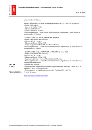 Centro Regional de Información y Documentación Juvenil (CRIDJ)
20.01.2023null
Información elaborada por el Centro de Información y Documentación Juvenil de la Comunidad de Madrid
empadronado: 11.43 euros.
-
MONOGRÁFICO JUEGOS DE MESA COMO RECURSO EDUCATIVO. Invierno 2023.
- Fechas: 18 de marzo
- Horario: de 11.00 a 14:00h.
- Edades: de 14 a 25 años
- Lugar: Centro de la Juventud
- Precio empadronado: 9 euros / Precio familia numerosa empadronado 8 euros / Precio no
empadronado: 11.43 euros.
- DÍA SIN COLE: ESCAPE ROOM EN MADRID FLY.
- Fechas: 24 de febrero (Día sin Cole).
- Horario: de 8:30 a 16:00 h.
- Edades: nacidos del 2006 al 2012.
- Lugar: Escape Room Madrid Fly (Las Rozas, Madrid).
- Precio empadronado: 23 euros / Precio familia numerosa empadronado: 20 euros / Precio no
empadronado: 45.32 euros.
- DÍA SIN COLE: ESQUI O SNOW EN SNOWZONE. Invierno 2023
- Fechas: 27 de febrero (Día sin Cole).
- Horario: de 8:00 a 16:00 h.
- Edades: nacidos del 2006 al 2012.
- Lugar: parque de nieve Snozone Madrid (Xanadú, Madrid).
- Precio empadronado: 33 euros / Precio familia numerosa empadronado: 30 euros / Precio no
empadronado: 66.65 euros.
PRECIO: Consultar cada actividad
PLAZO: - Preinscripciones empadronados, residentes o estudiantes en el municipio: a partir del 12 de
diciembre a las 10 h (plazo preferente).
- Preinscripciones no empadronados: a partir del 19 de diciembre a las 10 h.
PRESENTACION: A través de la web.
www.lasrozas.es/juventud/actividades
 