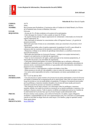 Centro Regional de Información y Documentación Juvenil (CRIDJ)
20.01.2023null
Información elaborada por el Centro de Información y Documentación Juvenil de la Comunidad de Madrid
Selección de Becas fuera de España
CODIGO: A4.78
TEMA: Salud
NOMBRE: Beca Erasmus para Profundizar y Concienciar sobre el Cuidado de la Salud Mental y los Efectos
de la Pandemia entre Jóvenes en Rakièan, Eslovenia
LUGAR: Eslovenia
REQUISITOS: - Jóvenes de 18 a 30 años residentes en los países de los participantes.
- Líder del grupo de al menos 21 años y puede ser mayor de 30 años.
- Se requiere formar parte de alguna organización de voluntariado o relacionada con el tema del
espíritu empresarial, etc.
- Muy interesado en aumentar los conocimientos sobre el Programa Erasmus+ y la gestión de
proyectos juveniles
;Motivados para tratar el tema en sus comunidades, temas que conciernen a los jóvenes a nivel
internacional.
- Motivados para hablar sobre el espíritu empresarial, la pandemia Covid19 y para difundir la
tolerancia entre las cuestiones de las minorías y convertir las ideas en acciones.
- Dispuestos a trabajar en un entorno de aprendizaje intercultural y a contribuir al éxito de la
ejecución del proyecto;.
- Motivados para participar en el proyecto Erasmus +, trabajar en un equipo internacional y
compartir sus experiencias en el periodo de seguimiento.
- Tener un nivel comunicativo de inglés y poder participar en las reuniones preparatorias, el
intercambio de jóvenes y las actividades de seguimiento.
- Cada grupo incluirá participantes con menos oportunidades que se enfrenten a diferencias
culturales y obstáculos sociales y económicos. Se trata de jóvenes desempleados, procedentes de
entornos social y económicamente difíciles y/o que puedan sufrir discriminación, estereotipos y
prejuicios en sus comunidades.
- Deben ser activos y estar dispuestos a realizar actividades al aire libre.
- Deben promover un estilo de vida saludable y estar en contra del consumo de alcohol y drogas.
- Los socios serán responsables de incluir a 2 participantes con menos oportunidades en sus
grupos.
FECHAS: Del 17 al 25 de abril de 2023
INFORMACION: - Con este proyecto se quiere mostrar a los jóvenes de seis países participantes a través de diversas
actividades el problema de la estigmatización de la salud mental, sobre todo en la época actual, en
la que los jóvenes se ven sin ayuda debido a la pandemia. El estigma y los prejuicios provocados
por los problemas y trastornos mentales disuaden a los jóvenes de buscar ayuda, provocan la
exclusión social de los jóvenes con trastornos ya definidos.
- Otro obstáculo son las ideas erróneas y los estereotipos sobre los problemas y trastornos
mentales, debido a los cuales los jóvenes no reconocen en su entorno problemas y trastornos y los
atribuyen a factores externos. Todo lo anterior en débiles actividades preventivas en el ámbito de
la salud mental de los jóvenes hace que los jóvenes busquen ayuda (demasiado) tarde.
PRECIO: 60 euros (incluye cuota usuari@, curso online de formación a la salida y seguro obligatorio
accidentes y responsabilidad civil de www.seguroserasmus.com). No se devuelve si el participante
cancela su actividad sin alegar fuerza de causa mayor. (Ver detalles y pago en apartado cuotas).
PLAZO: Hasta agotar plazas
PRESENTACION: bit.ly/3HfGYBu
 