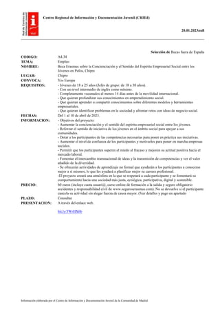 Centro Regional de Información y Documentación Juvenil (CRIDJ)
20.01.2023null
Información elaborada por el Centro de Información y Documentación Juvenil de la Comunidad de Madrid
Selección de Becas fuera de España
CODIGO: A4.34
TEMA: Empleo
NOMBRE: Beca Erasmus sobre la Concienciación y el Sentido del Espíritu Empresarial Social entre los
Jóvenes en Pafos, Chipre
LUGAR: Chipre
CONVOCA: Yes Europa
REQUISITOS: - Jóvenes de 18 a 25 años (Jefes de grupo: de 18 a 30 años).
- Con un nivel intermedio de inglés como mínimo.
- Completamente vacunados al menos 14 días antes de la movilidad internacional.
- Que quieran profundizar sus conocimientos en emprendimiento social.
- Que quieran aprender o compartir conocimientos sobre diferentes modelos y herramientas
empresariales.
- Que quieran identificar problemas en la sociedad y afrontar retos con ideas de negocio social.
FECHAS: Del 1 al 10 de abril de 2023.
INFORMACION: - Objetivos del proyecto:
- Aumentar la concienciación y el sentido del espíritu empresarial social entre los jóvenes.
- Reforzar el sentido de iniciativa de los jóvenes en el ámbito social para apoyar a sus
comunidades.
- Dotar a los participantes de las competencias necesarias para poner en práctica sus iniciativas.
- Aumentar el nivel de confianza de los participantes y motivarles para poner en marcha empresas
sociales.
- Permitir que los participantes superen el miedo al fracaso y mejoren su actitud positiva hacia el
mercado laboral.
- Fomentar el intercambio transnacional de ideas y la transmisión de competencias y ver el valor
añadido de la diversidad.
- Se ofrecerán actividades de aprendizaje no formal que ayudarán a los participantes a conocerse
mejor a sí mismos, lo que les ayudará a planificar mejor su carrera profesional.
-El proyecto creará una atmósfera en la que se respetará a cada participante y se fomentará su
comportamiento hacia una sociedad más justa, ecológica, participativa, digital y sostenible.
PRECIO: 60 euros (incluye cuota usuari@, curso online de formación a la salida y seguro obligatorio
accidentes y responsabilidad civil de www.seguroserasmus.com). No se devuelve si el participante
cancela su actividad sin alegar fuerza de causa mayor. (Ver detalles y pago en apartado
PLAZO: Consultar
PRESENTACION: A través del enlace web.
bit.ly/3WrHX6b
 