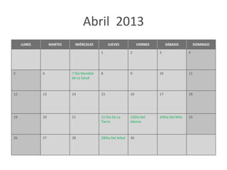 Abril 2013
     LUNES        MARTES     MIÉRCOLES          JUEVES            VIERNES        SÁBADO           DOMINGO

                                           1                 2              3                4




5            6             7 Dia Mundial   8                 9              10               11
                           de La Salud



12           13            14              15                16             17               18




19           20            21              22 Dia De La      23Dia Del      24Dia Del Niño   25
                                           Tierra            Idioma



26           27            28              29Dia Del Arbol   30
 