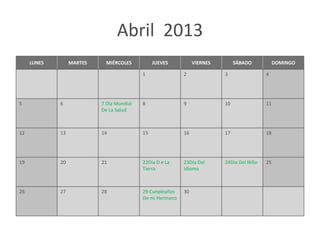Abril 2013
     LUNES        MARTES     MIÉRCOLES          JUEVES          VIERNES        SÁBADO           DOMINGO

                                           1               2              3                4




5            6             7 Dia Mundial   8               9              10               11
                           De La Salud



12           13            14              15              16             17               18




19           20            21              22Dia D e La    23DIa Del      24Dia Del Niño   25
                                           Tierra          Idioma



26           27            28              29 Cunpleaños   30
                                           De mi Hermano
 