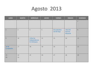 Agosto 2013
     LUNES        MARTES       MIÉRCOLES        JUEVES        VIERNES        SÁBADO        DOMINGO

                                                                                      1




2            3             4               5             6Cunpleaños    7Dia Del      8
                                                         De Mi Papa     Ejercito
                                                                        Nacional


9            10            11Dia De        12            13             14            15
                           Independencia
                           En Antioquia


16 Mi        17            18              19            20             21            22
Cunpleaños



23           24            25              26            27             28            29
30           31
 