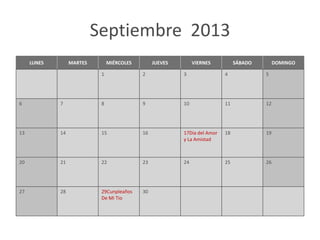 Septiembre 2013
     LUNES        MARTES        MIÉRCOLES        JUEVES        VIERNES          SÁBADO        DOMINGO

                            1               2             3                4             5




6            7              8               9             10               11            12




13           14             15              16            17Dia del Amor   18            19
                                                          y La Amistad



20           21             22              23            24               25            26




27           28             29Cunpleaños    30
                            De Mi Tio
 