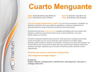 Cuarto Menguante
Inicio: 25 de Diciembre a las 08:49 am
Inicio: 24 de Enero a las 12:20 am

Final: 01 de Enero a las 06:15 am
Final: 30 de Enero a las 04:40 pm

La Luna prosigue lentamente su camino. Su cara oscura empieza a “abollarla” de
derecha a izquierda. De nuevo debemos agradecer a nuestros antepasados el
descubrimiento de ciertas influencias lunares durante este período.
Durante esta fase lunar podemos hacer aquellas actividades que nos cuestan más
esfuerzo, es tiempo para terminar todo lo que se tiene pendiente, sirve para
limpiar, depurar y cancelar.
El cuarto menguante significa decrecimiento. Este período es ventajoso para hacer
cosas que tengan que ver con la reducción: para comenzar una dieta, pagar
facturas, podar arbustos o finalizar una relación. Conforme la luz de la luna decrece, así
lo hará todo lo que se comience durante esta fase, periodo para clarificar proyectos o
sistemas, perseguir objetivos que se iniciaron durante el cuarto creciente y hacer
reparaciones.
Es tiempo para madurar y expresarse completamente.
¡Con menguante la energía mengua!

Energía de
finales, reflexión, reorganización, identificación, desintegración, descubrir, e
strategia, liberación.

 