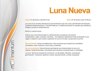 Luna Nueva
Inicio: 01 de Enero a las 06:15 am

Final: 07 de Enero a las 10:40 pm

La Luna se ha vaciado dándonos la oportunidad de usar ese vacío para llenarlo de Energías
Creadoras Regeneradoras y Transformadoras, no debemos pensar en aquello que deseamos
finalizar, porque lo fortaleceremos.
Borrón y cuenta nueva…

Todo lo que comencemos bajo su influencia tiene energía de renovación.
Tratamientos, viajes, estudios, siembras... No obstante, deberemos evitar la llamada "Luna
negra" y esperar a que vuelva a aparecer la Luna en el cielo, aunque sea muy fina.
Se recomienda: Hacer competencias, iniciar acciones que requiera de resultados
inmediatos, hacer reclamos, denuncias y protestas.
No se recomienda: Intervenciones quirúrgicas que comprometan la cara y la
cabeza, implantes faciales, actividades que requieran de planificación y estrategia.
La Luna Nueva es energía de comienzos, no de finales. Decisión, concepción
germinación, transición, apertura, trance, descubrimiento, umbral, búsqueda.

 