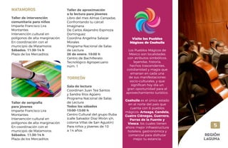 5
REGIÓN
LAGUNA
MATAMOROS
Taller de intervención
comunitaria para niños
Imparte Francisco Lira
Montantes
Intervención cultural en
polígonos de alta marginación
En coordinación con el
municipio de Matamoros
Sábados. 11:30-14 h
Plaza de los Mercaditos
Taller de serigrafía
para jóvenes
Imparte Francisco Lira
Montantes
Intervención cultural en
polígonos de alta marginación
En coordinación con el
municipio de Matamoros
Sábados. 11:30-14 h
Plaza de los Mercaditos
Taller de aproximación
a la lectura para jóvenes
Libro del mes Almas Cansadas.
Confrontando tu cárcel
Imaginaria
De Carlos Alejandro Espinoza
Domínguez
Coordina Angelina Salazar
Morales
Programa Nacional de Salas
de Lectura
26 de enero. 10:00 h
Centro de Bachillerato
Tecnológico Agropecuario
núm. 1
TORREÓN
Sala de lectura
Coordinan Juan Tea Santos
y Sandra Ríos Agüero
Programa Nacional de Salas
de Lectura
Todos los sábados
10:00-13:00 h
Centro Cultural del grupo Ruba
(calle Salvador Díaz Mirón s/n,
colonia Villas de San Agustín)
Para niños y jóvenes de 10
a 14 años
Visite los Pueblos
Mágicos de Coahuila
Los Pueblos Mágicos de
México son localidades
con atributos simbólicos,
leyendas, historia,
hechos trascendentes,
cotidianidad y magia que
emanan en cada una
de sus manifestaciones
socio-culturales, y que
significan hoy día un
gran oportunidad para el
aprovechamiento turístico.
Coahuila es el único estado
en el norte del país que
cuenta con 6 pueblos
mágicos: Arteaga, Candela,
Cuatro Ciénegas, Guerrero,
Parras de la Fuente y
Viesca, los cuales tienen
ahora mejor infraestructura
hotelera, gastronómica y
comercial para disfrutar
mejor tu estancia.
 