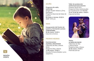 ACUÑA
Programa de radio
Lecturnas
Dirigen Rubén Velazco y Emy
Rodríguez
Programa Nacional de Salas de
Lectura
De lunes a viernes. 22:30 h
XERF 1570 am
NAVA
Inauguración del Centro de
Lectura y Formación Lectora
5 Manantiales
30 de enero. 12:00 h
Casa de la Cultura
PIEDRAS NEGRAS
Cuentacuentos
Cuentos y diccionarios
Talleristas de Alas y Raíces
Norte
Programa Alas y Raíces
10 de enero. 15:00 h
Escuela Primaria Modelo, turno
vespertino
Taller de producción
audiovisual para jóvenes
Imparte Jaime Ruiz
Programa Polos Audiovisuales
En coordinación con IMCINE
15 al 19 de de enero. 15:00 h
Casa de las Artes
Teatro
La bella durmiente
Talleristas de Alas
y Raíces Norte
Programa Alas y Raíces
28 de enero. 17:00 h
Pirámide del Sol
6
REGIÓN
NORTE
 