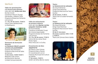 SALTILLO
Taller de aproximación
a la lectura para jóvenes
Libro del mes Acaba este libro
De Keri Smith
Coordinan Marcos Durago
Hernández y Alberto Tovar
Programa Estatal de Fomento
a la Lectura
11, 18 y 25 de enero. 16:00 h
Centro para Adolescentes
La Madriguera
Seminario de formación
docente
La literatura infantil y juvenil,
universo de posibilidades
Imparte Ana Arenzana
Programa Nacional de Salas
de Lectura
12 de enero. 10:00-13:00 h
Biblioteca del Centro
de Educación Normal
Unidad Camporredondo
Taller de estimulación
de primera infancia
Libro del mes Buenas noches
pequeño monstruo verde
De Ed Emberley
Coordina La Manada. Grupo
de crianza responsable
Programa Estatal de Fomento
a la Lectura
12, 19 y 26 de enero. 17:00 h
Centro de las Letras Óscar
Flores Tapia
Para niños de 0 a 6 años
Presentación de libro
Zapalinamé
De Elena y Ana Gómez
Programa Alas y Raíces
En coordinación con el
Instituto Municipal de Cultura
de Saltillo
17 de enero. 16:00 h
Jardín de Niños Benito Juárez
Teatro
La herencia de los nahuales
De Josué Almanza
Dirige Saúl Martínez
Programa Nacional de Teatro
Escolar
22 de enero. 11:00 h
Teatro de la Ciudad Fernando
Soler
Teatro
La herencia de los nahuales
De Josué Almanza
Dirige Saúl Martínez
Programa Nacional de Teatro
Escolar
23 de 31 de enero
De lunes a jueves. 9:00, 11:00
y 16:00 h
Teatro de Cámara Jesús Valdés
7
REGIÓN
SURESTE
 