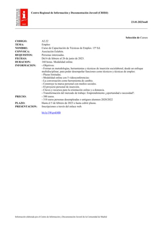 Centro Regional de Información y Documentación Juvenil (CRIDJ)
23.01.2023null
Información elaborada por el Centro de Información y Documentación Juvenil de la Comunidad de Madrid
Selección de Cursos
CODIGO: A2.22
TEMA: Empleo
NOMBRE: Curso de Capacitación de Técnicas de Empleo. 15ª Ed.
CONVOCA: Asociación Eslabón.
REQUISITOS: Personas interesadas.
FECHAS: Del 6 de febrero al 26 de junio de 2023.
DURACION: 160 horas. Modalidad online.
INFORMACION: - Objetivos:
- Formar en metodologías, herramientas y técnicas de inserción sociolaboral, desde un enfoque
multidisciplinar, para poder desempeñar funciones como técnicos y técnicas de empleo.
- Plazas limitadas.
- Modalidad online con 5 videoconferencias:
- La conversación como herramienta de cambio.
- Construye tu marca personal con medios sociales.
- El proyecto personal de inserción.
- Claves y recursos para la orientación online y a distancia.
- Transformación del mercado de trabajo: Emprendimiento ¿oportunidad o necesidad?.
PRECIO: - 380 euros.
- 310 euros personas desempleadas o antiguos alumnos 2020/2022
PLAZO: Hasta el 5 de febrero de 2023 o hasta cubrir plazas.
PRESENTACION: Inscripciones a través del enlace web.
bit.ly/3WqwkMB
 