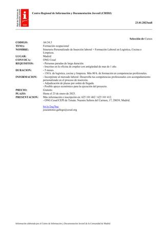 Centro Regional de Información y Documentación Juvenil (CRIDJ)
23.01.2023null
Información elaborada por el Centro de Información y Documentación Juvenil de la Comunidad de Madrid
Selección de Cursos
CODIGO: A4.34.3
TEMA: Formación ocupacional
NOMBRE: Itinerario Personalizado de Inserción laboral + Formación Laboral en Logística, Cocina o
Limpieza.
LUGAR: Madrid
CONVOCA: ONG Cesal
REQUISITOS: - Personas paradas de larga duración.
- Inscritas en la oficina de empleo con antigüedad de mas de 1 año.
DURACION: - 5 meses.
- 150 h. de logística, cocina y limpieza. Más 80 h. de formación en competencias profeionales.
INFORMACION: - Incorpórate al mercado laboral. Desarrolla tus competencias profesionales con acompañamiento
personalizado en el proceso de inserción.
- Adjudicación de plazas por orden de llegada.
- Posible apoyo económico para la ejecución del proyecto.
PRECIO: Gratuito
PLAZO: Hasta el 23 de enero de 2023.
PRESENTACION: Más información e inscripción en: 625 101 462 / 625 101 412.
- ONG Cesal/CEPI de Tetuán. Nuestra Señora del Carmen, 17, 28039, Madrid.
bit.ly/2nq7bac
joseantonio.gallego@cesal.org
 