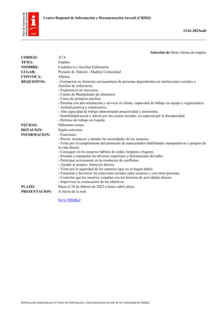 Centro Regional de Información y Documentación Juvenil (CRIDJ)
23.01.2023null
Información elaborada por el Centro de Información y Documentación Juvenil de la Comunidad de Madrid
Selección de Otras ofertas de empleo
CODIGO: A7.6
TEMA: Empleo
NOMBRE: Cuidador/a o Auxiliar Enfermería
LUGAR: Pozuelo de Alarcón ; Madrid, Comunidad
CONVOCA: Afanias
REQUISITOS: - Formación en Atención sociosanitaria de personas dependientes en instituciones sociales o
Auxiliar de enfermería.
- Experiencia no necesaria.
- Carnet de Manipulador de alimentos.
- Curso de primeros auxilios.
- Persona con alta orientación y servicio al cliente, capacidad de trabajo en equipo y organizado/a.
- Actitud positiva y constructiva.
- Alta capacidad de trabajo demostrando proactividad y autonomía.
- Sensibilidad social e interés por las causas sociales, en especial por la discapacidad.
- Permiso de trabajo en España.
FECHAS: Diferentes turnos
DOTACION: Según convenio.
INFORMACION: - Funciones:
- Prever, reconocer y atender las necesidades de los usuarios.
- Velar por el cumplimiento del protocolo de autocuidados (habilidades manipulativas y propias de
la vida diaria).
- Conseguir en los usuarios hábitos de orden, limpieza e higiene.
- Enseñar a manipular los diversos materiales y herramientas del taller.
- Participar activamente en la resolución de conflictos.
- Ayudar al usuario. Atención directa.
- Velar por la seguridad de los usuarios (que no se hagan daño).
- Fomentar y favorecer las relaciones sociales entre usuarios y con otras personas.
- Controlar que los usuarios cumplan con los horarios de actividades diarias.
- Supervisar la consecución de los objetivos.
PLAZO: Hasta el 28 de febrero de 2023 o hasta cubrir plaza.
PRESENTACION: A través de la web.
bit.ly/3H0jBe2
 