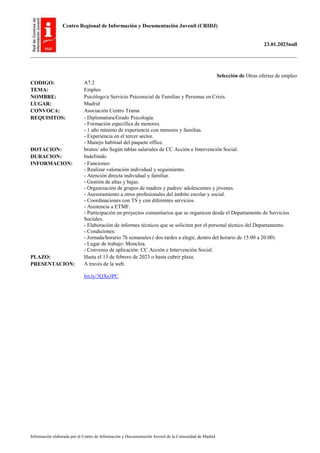 Centro Regional de Información y Documentación Juvenil (CRIDJ)
23.01.2023null
Información elaborada por el Centro de Información y Documentación Juvenil de la Comunidad de Madrid
Selección de Otras ofertas de empleo
CODIGO: A7.2
TEMA: Empleo
NOMBRE: Psicólogo/a Servicio Psicosocial de Familias y Personas en Crisis.
LUGAR: Madrid
CONVOCA: Asociación Centro Trama
REQUISITOS: - Diplomatura/Grado Psicología.
- Formación específica de menores.
- 1 año mínimo de experiencia con menores y familias.
- Experiencia en el tercer sector.
- Manejo habitual del paquete office.
DOTACION: brutos/ año Según tablas salariales de CC Acción e Intervención Social.
DURACION: Indefinido
INFORMACION: - Funciones:
- Realizar valoración individual y seguimiento.
- Atención directa individual y familiar.
- Gestión de altas y bajas.
- Organización de grupos de madres y padres/ adolescentes y jóvenes.
- Asesoramiento a otros profesionales del ámbito escolar y social.
- Coordinaciones con TS y con diferentes servicios.
- Asistencia a ETMF.
- Participación en proyectos comunitarios que se organicen desde el Departamento de Servicios
Sociales.
- Elaboración de informes técnicos que se soliciten por el personal técnico del Departamento.
- Condiciones:
- Jornada/horario 7h semanales ( dos tardes a elegir, dentro del horario de 15:00 a 20:00)
- Lugar de trabajo: Moncloa.
- Convenio de aplicación: CC Acción e Intervención Social.
PLAZO: Hasta el 13 de febrero de 2023 o hasta cubrir plaza.
PRESENTACION: A través de la web.
bit.ly/3QXs3PC
 