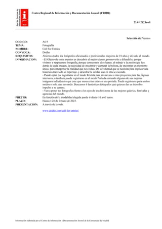 Centro Regional de Información y Documentación Juvenil (CRIDJ)
23.01.2023null
Información elaborada por el Centro de Información y Documentación Juvenil de la Comunidad de Madrid
Selección de Premios
CODIGO: A6.9
TEMA: Fotografía
NOMBRE: Call For Entries
CONVOCA: Dodho
REQUISITOS: Abierta a todos los fotógrafos aficionados o profesionales mayores de 18 años y de todo el mundo.
INFORMACION: - El Objeto de estos premios es descubrir el mejor talento, promoverlo y difundirlo, porque
vivimos y respiramos fotografía, porque conocemos el esfuerzo, el trabajo y la pasión que hay
detrás de cada imagen, la necesidad de encontrar y capturar la belleza, de encontrar un momento
único, para interpretar la realidad que nos rodea. De la voluntad que se necesita para explicar una
historia a través de un reportaje, y descifrar la verdad que en ella se esconde.
- Puede optar por registrarse en el modo Revista para enviar uno o más proyectos para las páginas
interiores, o también puede registrarse en el modo Portada enviando algunas de sus mejores
imágenes individuales que cree que merecerían estar en una portada. Puede registrarse para ambos
modos o solo para un modo. Buscamos 6 fantásticos fotógrafos que quieran dar un increíble
impulso a su carrera.
- Van a poner tus fotografías frente a los ojos de los directores de las mejores galerías, festivales y
agencias del mundo.
PRECIO: En función de la modalidad elegida puede ir desde 10 a 60 euros.
PLAZO: Hasta el 28 de febrero de 2023.
PRESENTACION: A través de la web.
www.dodho.com/call-for-entries/
 
