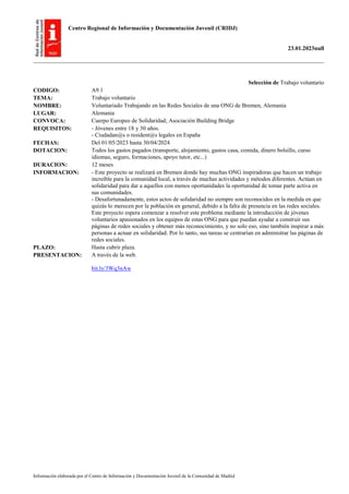 Centro Regional de Información y Documentación Juvenil (CRIDJ)
23.01.2023null
Información elaborada por el Centro de Información y Documentación Juvenil de la Comunidad de Madrid
Selección de Trabajo voluntario
CODIGO: A9.1
TEMA: Trabajo voluntario
NOMBRE: Voluntariado Trabajando en las Redes Sociales de una ONG de Bremen, Alemania
LUGAR: Alemania
CONVOCA: Cuerpo Europeo de Solidaridad; Asociación Building Bridge
REQUISITOS: - Jóvenes entre 18 y 30 años.
- Ciudadan@s o resident@s legales en España
FECHAS: Del 01/05/2023 hasta 30/04/2024
DOTACION: Todos los gastos pagados (transporte, alojamiento, gastos casa, comida, dinero bolsillo, curso
idiomas, seguro, formaciones, apoyo tutor, etc...)
DURACION: 12 meses
INFORMACION: - Este proyecto se realizará en Bremen donde hay muchas ONG inspiradoras que hacen un trabajo
increíble para la comunidad local, a través de muchas actividades y métodos diferentes. Actúan en
solidaridad para dar a aquellos con menos oportunidades la oportunidad de tomar parte activa en
sus comunidades.
- Desafortunadamente, estos actos de solidaridad no siempre son reconocidos en la medida en que
quizás lo merecen por la población en general, debido a la falta de presencia en las redes sociales.
Este proyecto espera comenzar a resolver este problema mediante la introducción de jóvenes
voluntarios apasionados en los equipos de estas ONG para que puedan ayudar a construir sus
páginas de redes sociales y obtener más reconocimiento, y no solo eso, sino también inspirar a más
personas a actuar en solidaridad. Por lo tanto, sus tareas se centrarían en administrar las páginas de
redes sociales.
PLAZO: Hasta cubrir plaza.
PRESENTACION: A través de la web.
bit.ly/3Wq3nAw
 