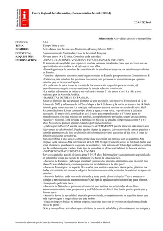 Centro Regional de Información y Documentación Juvenil (CRIDJ)
23.01.2023null
Información elaborada por el Centro de Información y Documentación Juvenil de la Comunidad de Madrid
Selección de Actividades de ocio y tiempo libre
CODIGO: A1.6
TEMA: Tiempo libre y ocio
NOMBRE: Actividades para Jóvenes en Alcobendas (Enero y febrero 2023)
CONVOCA: Ayuntamiento de Alcobendas, Casa de Juventud, Imagina
REQUISITOS: Jóvenes entre 14 y 35 años. Consultar cada actividad.
INFORMACION: - HOMOLOGACIONES, VISADOS Y ESTANCIAS PARA ESTUDIOS.
El aumento de movilidad que requieren muchas personas estudiantes, hace que se creen nuevas
oportunidades de estudios en el extranjero para ellos.
- Homologaciones de estudios, la convalidación de estudios extranjeros por estudios equivalentes
en España.
- Visados: el permiso necesario para largas estancias en España para personas no Comunitarias. E
- Estancias para estudios: los permisos necesarios para personas no comunitarias que quieran
estudiar por un tiempo en España.
- En cada uno de estos temas se tratarán la documentación requerida para su trámite, el
procedimiento a seguir y otras cuestiones de interés sobre su tramitación.
- La sesión informativa es online y se realizará el martes 31 de enero a las 18 a 19h. y está
realizada por la Asesoría Jurídica.
- RAQUETAS DE NIEVE EN FAMILIA.
Serán las familias las que puedan disfrutar de esta excursión tan atractiva. Se realizará el 12 de
febrero de 2023 y saldremos de la Plaza Mayor a las 9:00 horas y la vuelta en torno a las 14:00 de
la tarde, para comer en casa. La ruta que realizaremos en esta ocasión es circular de nivel fácil.
Recomendaciones: Llevar comida tipo picnic y agua, crema solar, ropa de nieve y calzado
adecuado. El precio de la actividad es de 12 euros para empadronados y 17 euros para no
empadronados e incluye traslado en autobús, acompañamiento por guías, seguro de accidentes,
raquetas y bastones. Está dirigida a familias con hijos/as de edades comprendidas entre 6 y 14
años. Máximo se pueden apuntar 2 adultos por núcleo familiar.
- ¿Sabes que IMAGINA cuenta con mensajería de WHATSAPP para la atención más directa con
la juventud de Alcobendas?. Puedes recibir ofertas de empleo, convocatorias de cursos gratuitos o
también pertenecer a la lista de difusión de Información juvenil para estar al día. Son 3 listas de
difusión al alcance de todos/as.
Para suscribirse a uno, dos o los tres grupos hay que enviar un mensaje con las palabras Alta
empleo, Alta cursos o Alta información al: 674 609 503 (previamente, como es habitual, habrá que
tener el número guardado en la agenda de contactos). Este número de WhatsApp también se utiliza
por la ciudadanía para resolver todo tipo de consultas en el horario habitual de lunes a viernes.
- SERVICIOS GRATUITOS PARA JÓVENES
Servicios gratuitos para ti, si tienes entre 14 y 35 años. Información y asesoramiento especializado
en diferentes temas que seguro te interesan y te hacen la vida más fácil.
- Asesoría de Estudios: ¿sabes qué estudiar? ¿conoces las distintas alternativas que existen? Los
plazos? Convalidaciones y homologaciones si tu titulación es de otro país?
- Asesoría Psicológica: un espacio de escucha para sentirte cómodo/a, donde poder plantear tus
dudas, encontrarte a ti mismo/a, adquirir herramientas antiestrés, controlar la ansiedad en época de
estudios…
- Asesoría Jurídica: estás buscando vivienda y no te queda claro tu alquiler? Vas a empezar a
trabajar y no entiendes tu nuevo contrato? Qué tipo de ayudas o subvenciones hay para jóvenes,
cómo puedo pedir una beca….
- Asesoría de Naturaleza: préstamo de material para realizar tus actividades al aire libre,
asesoramiento sobre rutas, propuestas y un Club Joven de Aire Libre donde puedes participar y
formar parte.
- Asesoría Joven de sexualidad: atención personalizada, acompañamiento en aquellos temas que
más te preocupan o tengas dudas en este ámbito
- Espacio empleo: buscas tu primer empleo, necesitas hacer un cv o conocer plataformas dónde
enviar tu perfil?
Ocio y tiempo libre: actividades para disfrutar de un ocio saludable y alternativo con tus amigos y
 