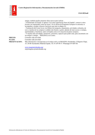 Centro Regional de Información y Documentación Juvenil (CRIDJ)
23.01.2023null
Información elaborada por el Centro de Información y Documentación Juvenil de la Comunidad de Madrid
amigas, también puedes proponer ideas nuevas para realizar.
- Voluntariado en Europa: te apetece vivir otras experiencias fuera de España?, conocer a otros
jóvenes con inquietudes como las tuyas?. En la oficina de Programas Europeos te asesoran, te
acompañan y ayudan a buscar el proyecto que más se adapte a ti.
- Tramitación del Carné Joven: tus billetes de transporte, alojamiento, actividades culturales, de
ocio y muchas de tus compras te saldrán más baratos o gratis, además de tener acceso a ventajas,
oportunidades y beneficios, tanto en España como en la mayoría de países europeos.
- Y muchas más actividades, formación, conciertos, espacios para poder estar, para encontrarte con
tus amigos y amigas… IMAGINA es tu Centro.
PRECIO: Consultar cada actividad.
PLAZO: Consultar cada actividad
PRESENTACION: Más información e inscripciones en el enlace web y en IMAGINA Alcobendas. C/Ruperto Chapí,
18. 28100 Alcobendas (Madrid) España. Tlf. 91 659 09 57. Whatsapp 674 609 503
www.imaginalcobendas.org/
oij@imagina.aytoalcobendas.org
 